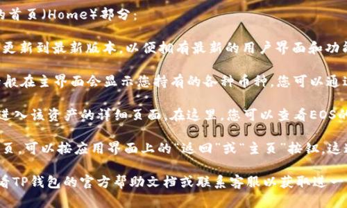 在TP钱包中，您可以通过以下步骤找到EOS的首页（Home）部分：

1. **打开TP钱包**：确保您的TP钱包应用已更新到最新版本，以便拥有最新的用户界面和功能。

2. **选择EOS**：在钱包中，找到EOS资产。一般在主界面会显示您持有的各种币种，您可以通过滑动或点击页面上的资产列表来找到EOS。

3. **进入EOS页面**：点击EOS资产后，您将进入该资产的详细页面。在这里，您可以查看EOS的余额、交易记录等信息。

4. **返回首页**：如果您想返回到钱包的首页，可以按应用界面上的“返回”或“主页”按钮，这通常位于屏幕的底部或顶部。

如果您在使用过程中遇到任何问题，建议查看TP钱包的官方帮助文档或联系客服以获取进一步支持。
