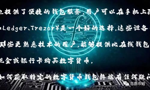 数字货币钱包终端的获取可以通过多种方式，主要取决于你的需求和所在地区。以下是一些常见的选择：

1. **在线钱包**: 许多数字货币交易平台（如Coinbase、Binance等）提供在线钱包服务。用户可以通过注册账户来管理他们的数字资产，这些在线钱包通常有良好的用户界面。

2. **移动钱包**: 移动应用程序（如Trust Wallet、Exodus等）也提供了便捷的钱包服务，用户可以在手机上随时随地进行交易。

3. **硬件钱包**: 如果你在寻找更安全的存储方式，硬件钱包（如Ledger、Trezor）是一个好的选择。这些设备专为存储数字货币而设计，可以有效避免在线攻击。

4. **桌面钱包**: 桌面应用程序（如Electrum、Armory）也适合那些更熟悉技术的用户，能够提供比在线钱包更高的安全性。

5. **ATM终端**: 在某些城市，数字货币ATM可以让你直接通过现金或银行卡购买数字货币。

你需要根据自己的需求选择合适的数字货币钱包终端。如果你对如何获取特定的数字货币钱包终端有任何疑问，欢迎继续询问！